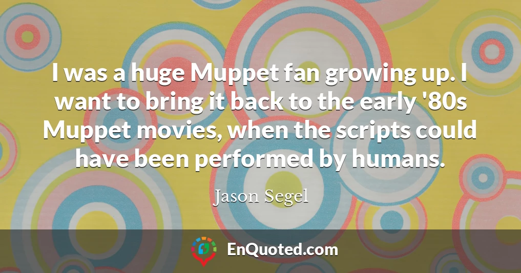 I was a huge Muppet fan growing up. I want to bring it back to the early '80s Muppet movies, when the scripts could have been performed by humans.