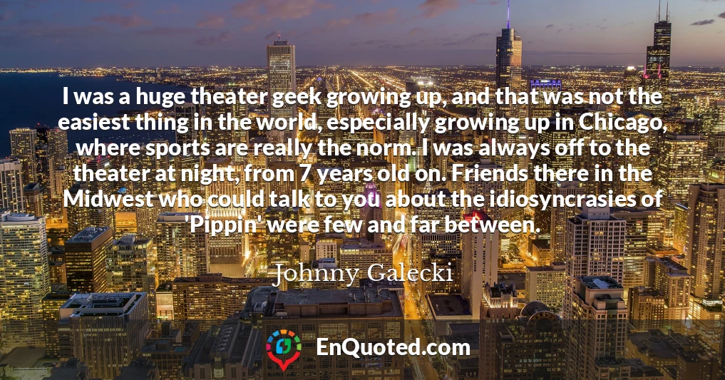 I was a huge theater geek growing up, and that was not the easiest thing in the world, especially growing up in Chicago, where sports are really the norm. I was always off to the theater at night, from 7 years old on. Friends there in the Midwest who could talk to you about the idiosyncrasies of 'Pippin' were few and far between.