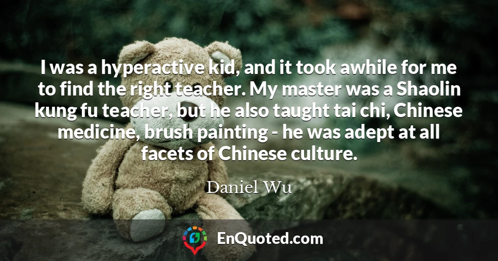 I was a hyperactive kid, and it took awhile for me to find the right teacher. My master was a Shaolin kung fu teacher, but he also taught tai chi, Chinese medicine, brush painting - he was adept at all facets of Chinese culture.