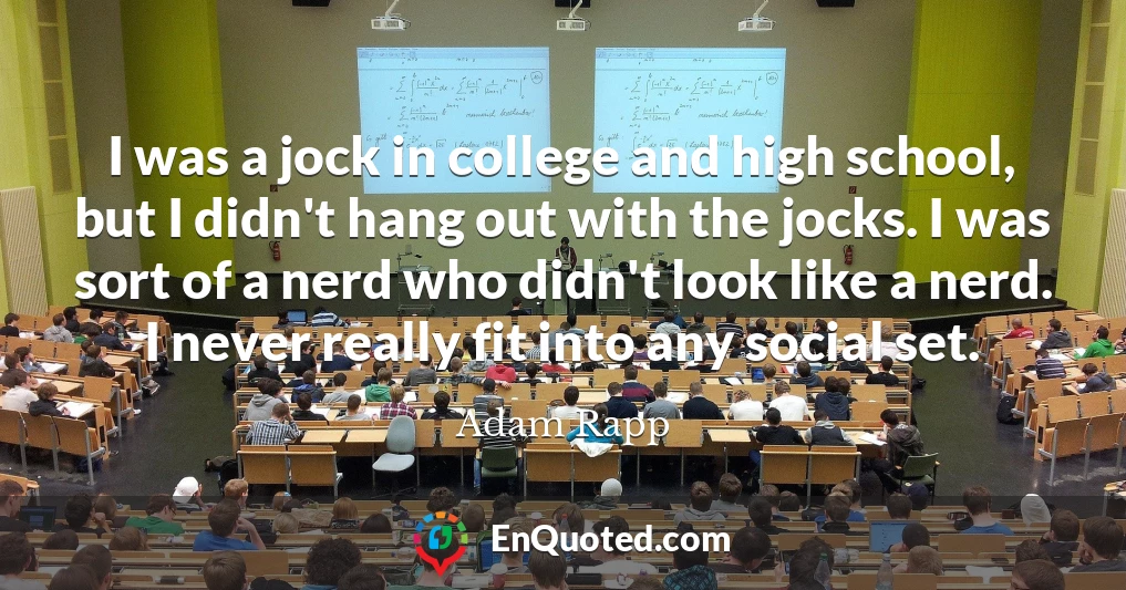 I was a jock in college and high school, but I didn't hang out with the jocks. I was sort of a nerd who didn't look like a nerd. I never really fit into any social set.