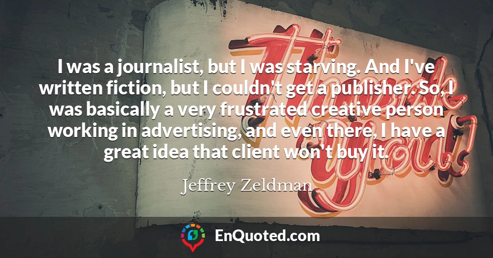 I was a journalist, but I was starving. And I've written fiction, but I couldn't get a publisher. So, I was basically a very frustrated creative person working in advertising, and even there, I have a great idea that client won't buy it.
