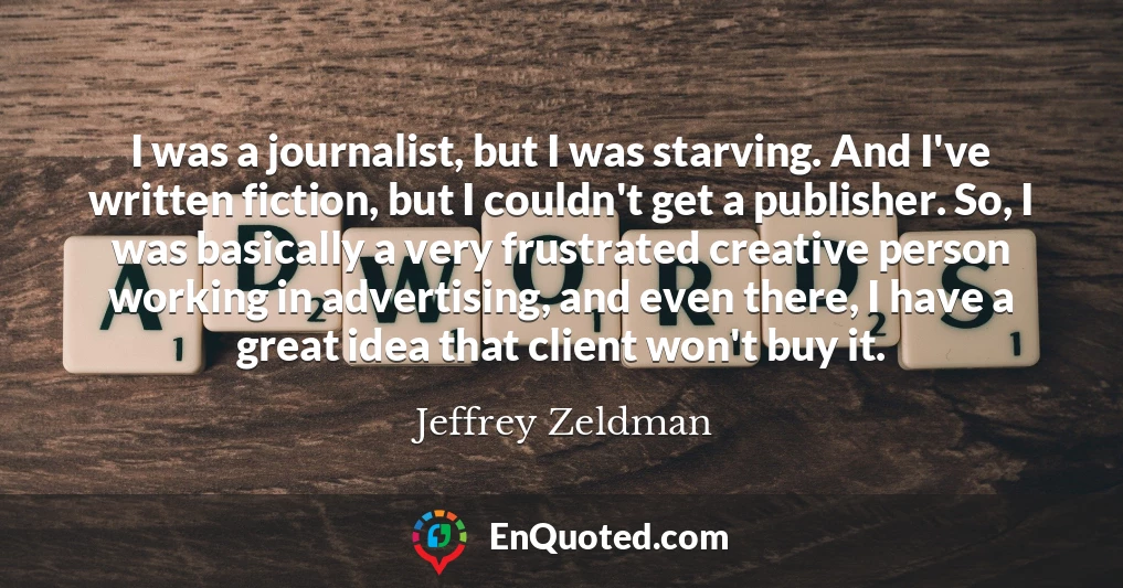 I was a journalist, but I was starving. And I've written fiction, but I couldn't get a publisher. So, I was basically a very frustrated creative person working in advertising, and even there, I have a great idea that client won't buy it.