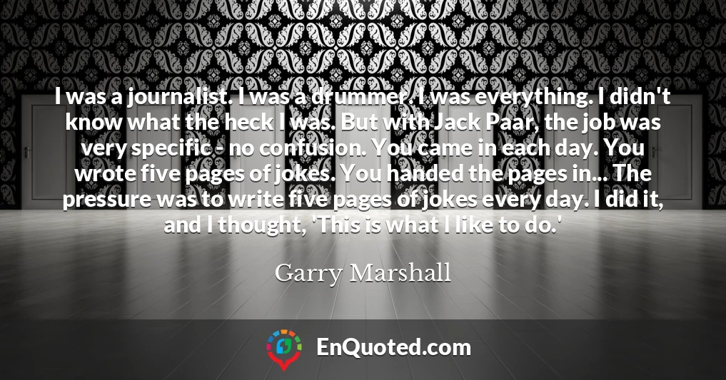 I was a journalist. I was a drummer. I was everything. I didn't know what the heck I was. But with Jack Paar, the job was very specific - no confusion. You came in each day. You wrote five pages of jokes. You handed the pages in... The pressure was to write five pages of jokes every day. I did it, and I thought, 'This is what I like to do.'