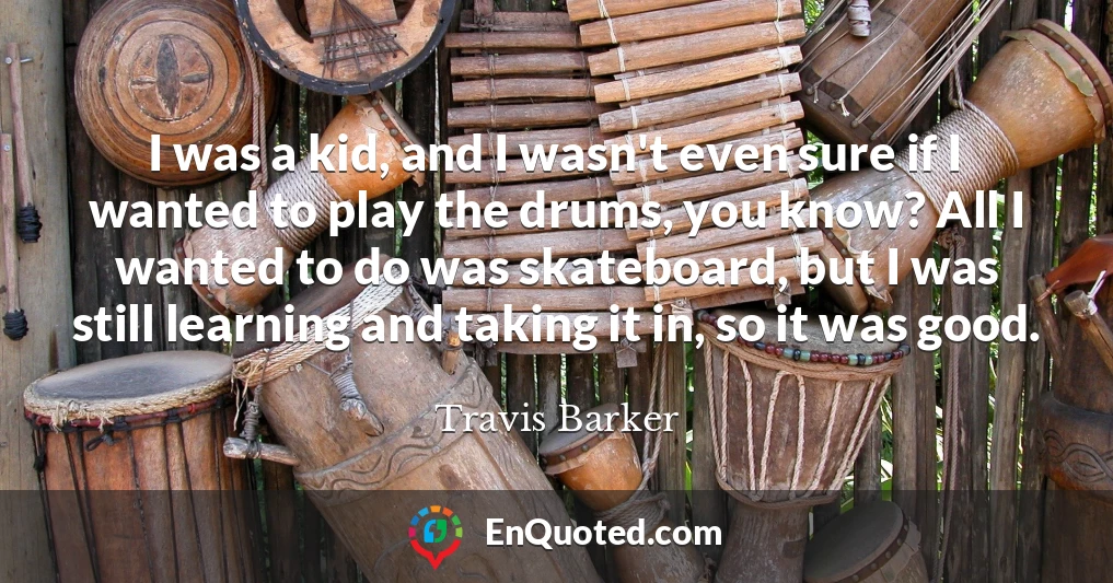 I was a kid, and I wasn't even sure if I wanted to play the drums, you know? All I wanted to do was skateboard, but I was still learning and taking it in, so it was good.