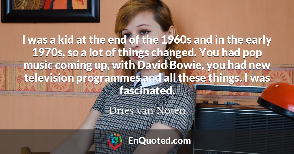 I was a kid at the end of the 1960s and in the early 1970s, so a lot of things changed. You had pop music coming up, with David Bowie, you had new television programmes and all these things. I was fascinated.