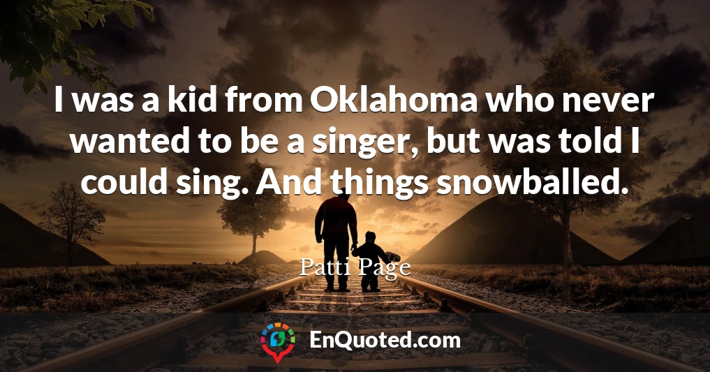 I was a kid from Oklahoma who never wanted to be a singer, but was told I could sing. And things snowballed.