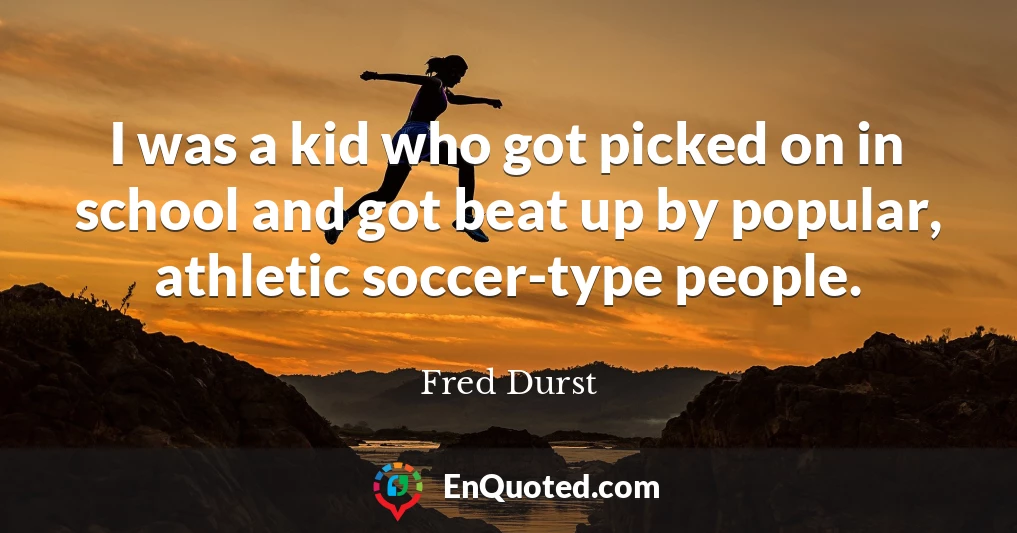 I was a kid who got picked on in school and got beat up by popular, athletic soccer-type people.