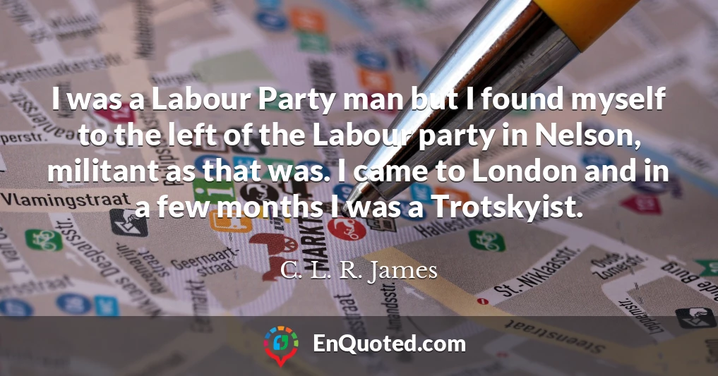 I was a Labour Party man but I found myself to the left of the Labour party in Nelson, militant as that was. I came to London and in a few months I was a Trotskyist.