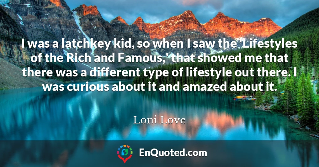 I was a latchkey kid, so when I saw the 'Lifestyles of the Rich and Famous,' that showed me that there was a different type of lifestyle out there. I was curious about it and amazed about it.