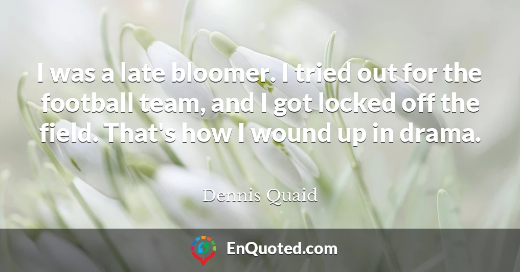 I was a late bloomer. I tried out for the football team, and I got locked off the field. That's how I wound up in drama.