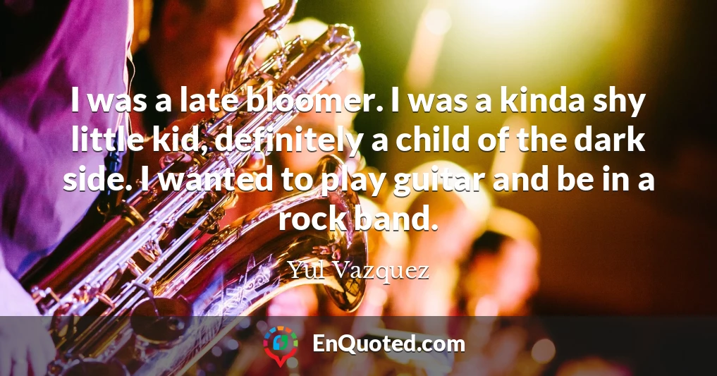 I was a late bloomer. I was a kinda shy little kid, definitely a child of the dark side. I wanted to play guitar and be in a rock band.