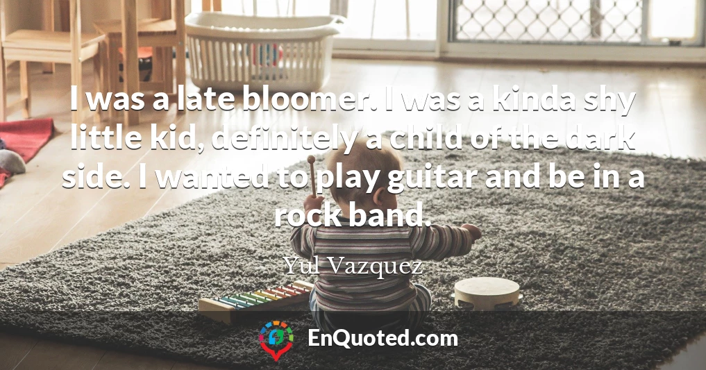 I was a late bloomer. I was a kinda shy little kid, definitely a child of the dark side. I wanted to play guitar and be in a rock band.