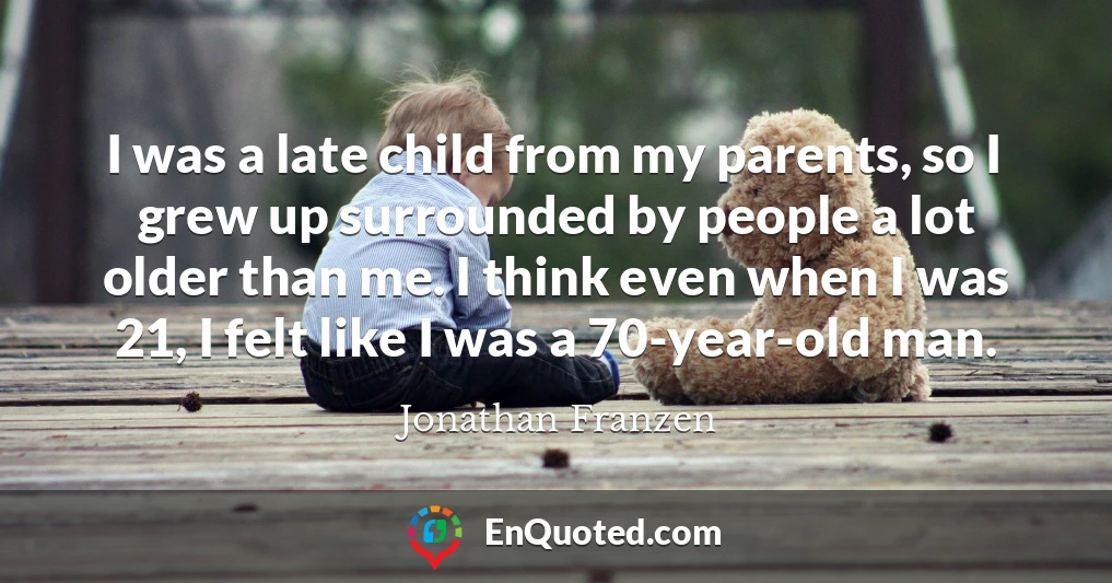 I was a late child from my parents, so I grew up surrounded by people a lot older than me. I think even when I was 21, I felt like I was a 70-year-old man.