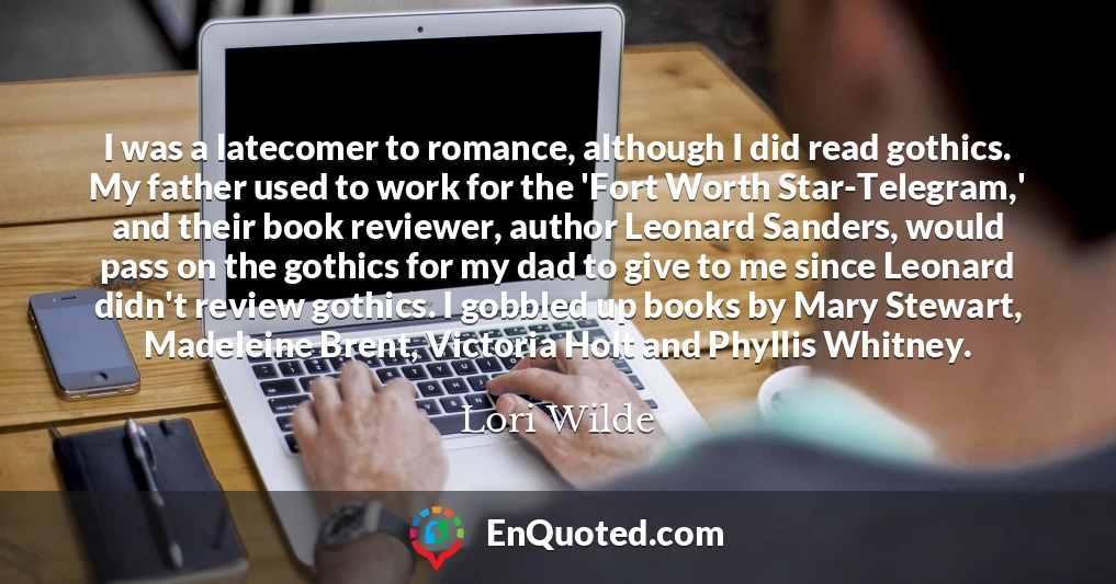 I was a latecomer to romance, although I did read gothics. My father used to work for the 'Fort Worth Star-Telegram,' and their book reviewer, author Leonard Sanders, would pass on the gothics for my dad to give to me since Leonard didn't review gothics. I gobbled up books by Mary Stewart, Madeleine Brent, Victoria Holt and Phyllis Whitney.
