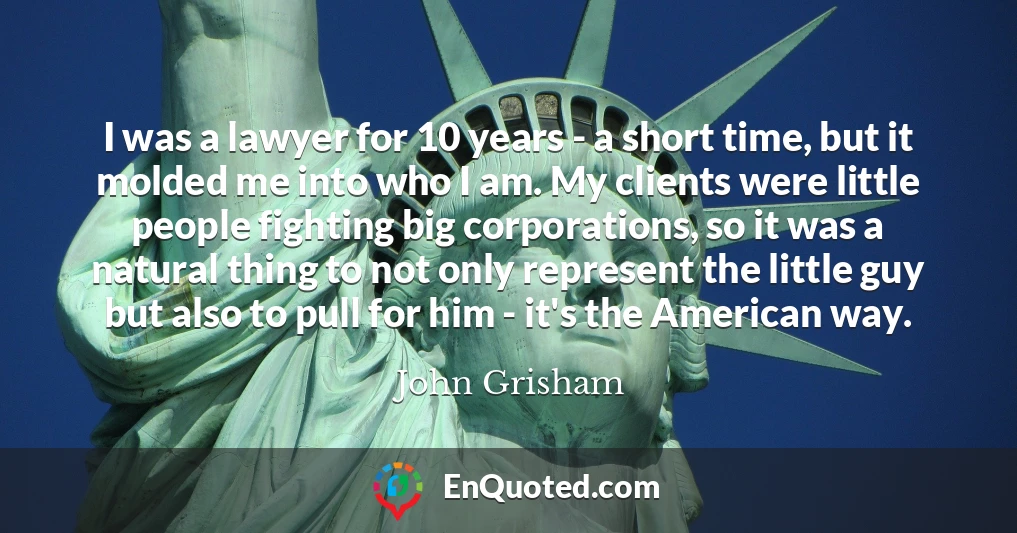 I was a lawyer for 10 years - a short time, but it molded me into who I am. My clients were little people fighting big corporations, so it was a natural thing to not only represent the little guy but also to pull for him - it's the American way.
