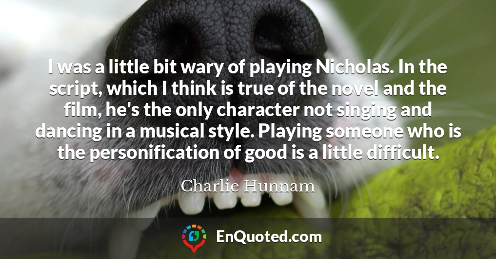 I was a little bit wary of playing Nicholas. In the script, which I think is true of the novel and the film, he's the only character not singing and dancing in a musical style. Playing someone who is the personification of good is a little difficult.