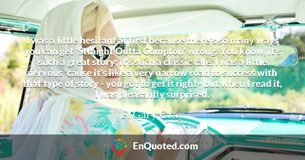 I was a little hesitant at first because there's so many ways you can get 'Straight Outta Compton' wrong. You know, it's such a great story; it's such a classic tale. I was a little nervous 'cause it's like a very narrow road to success with that type of story - you got to get it right - but when I read it, I was pleasantly surprised.