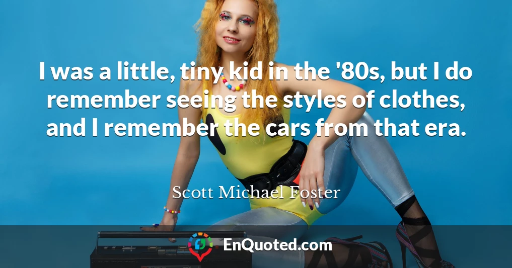 I was a little, tiny kid in the '80s, but I do remember seeing the styles of clothes, and I remember the cars from that era.