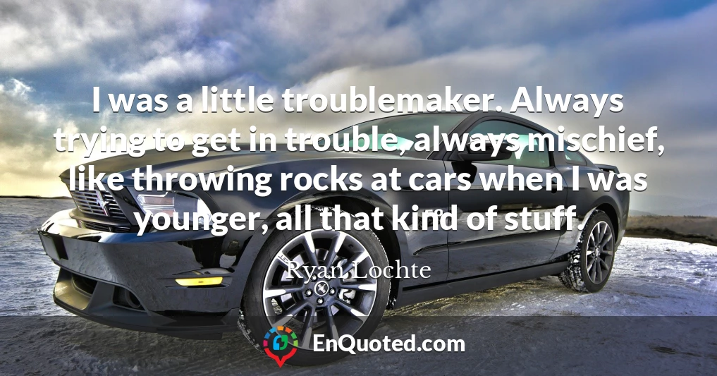 I was a little troublemaker. Always trying to get in trouble, always mischief, like throwing rocks at cars when I was younger, all that kind of stuff.