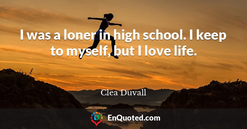 I was a loner in high school. I keep to myself, but I love life.