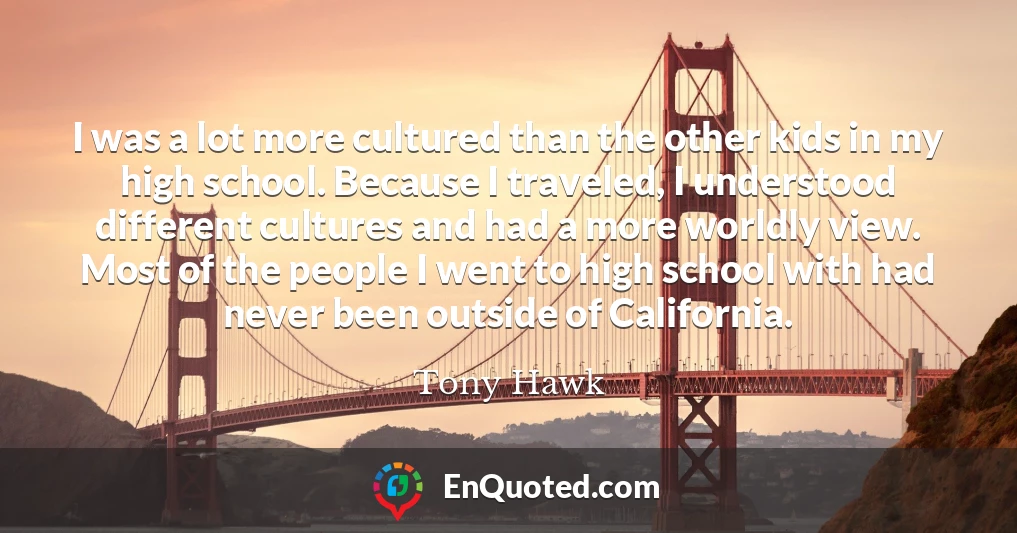 I was a lot more cultured than the other kids in my high school. Because I traveled, I understood different cultures and had a more worldly view. Most of the people I went to high school with had never been outside of California.