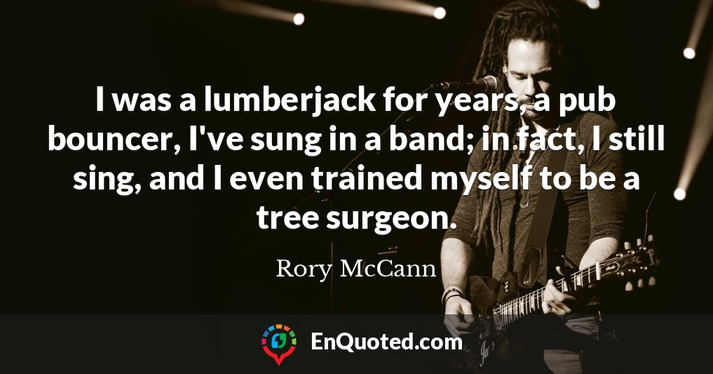 I was a lumberjack for years, a pub bouncer, I've sung in a band; in fact, I still sing, and I even trained myself to be a tree surgeon.