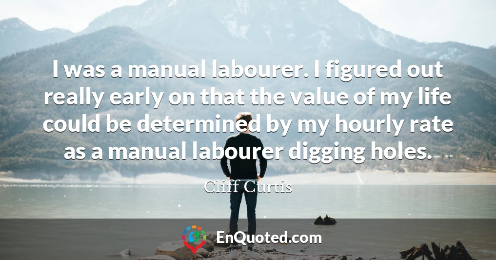 I was a manual labourer. I figured out really early on that the value of my life could be determined by my hourly rate as a manual labourer digging holes.