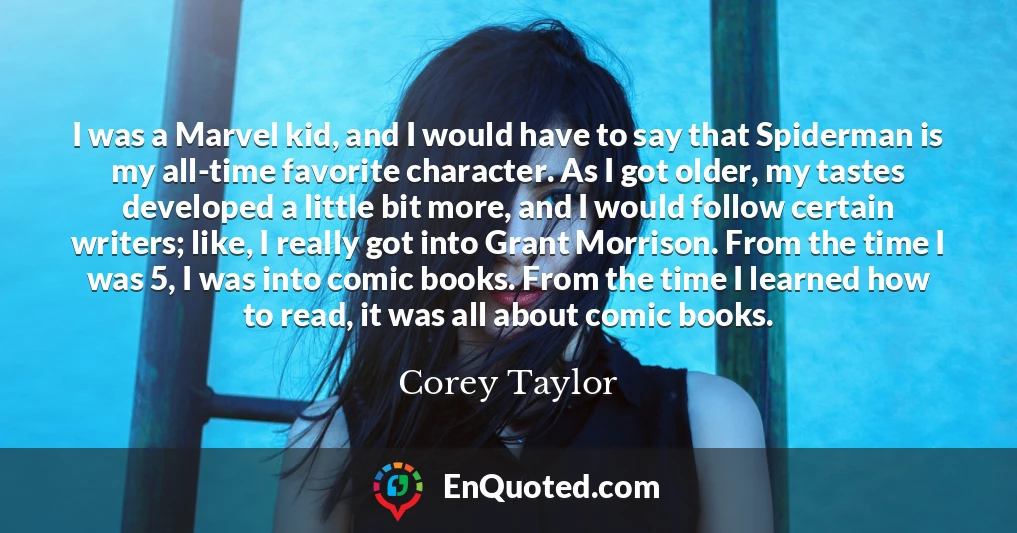 I was a Marvel kid, and I would have to say that Spiderman is my all-time favorite character. As I got older, my tastes developed a little bit more, and I would follow certain writers; like, I really got into Grant Morrison. From the time I was 5, I was into comic books. From the time I learned how to read, it was all about comic books.