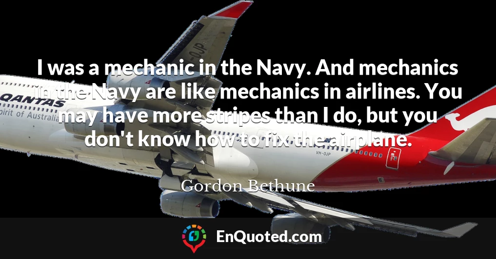 I was a mechanic in the Navy. And mechanics in the Navy are like mechanics in airlines. You may have more stripes than I do, but you don't know how to fix the airplane.