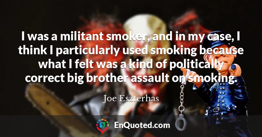 I was a militant smoker, and in my case, I think I particularly used smoking because what I felt was a kind of politically correct big brother assault on smoking.