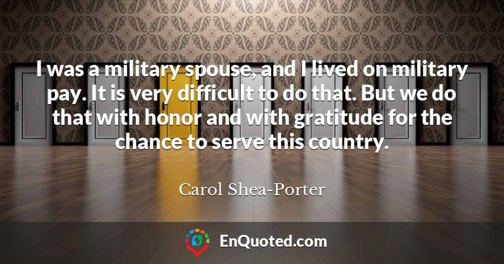 I was a military spouse, and I lived on military pay. It is very difficult to do that. But we do that with honor and with gratitude for the chance to serve this country.