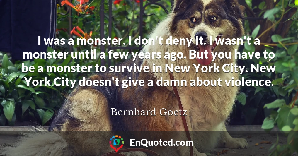 I was a monster. I don't deny it. I wasn't a monster until a few years ago. But you have to be a monster to survive in New York City. New York City doesn't give a damn about violence.