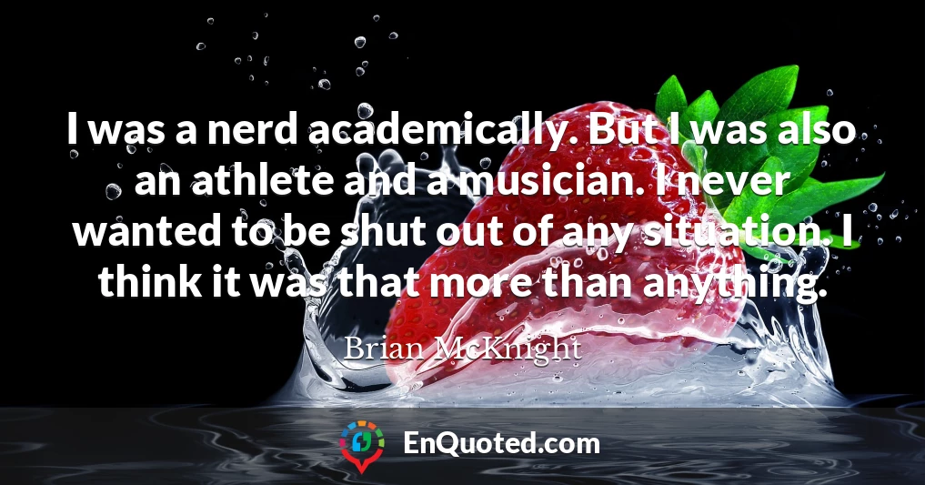 I was a nerd academically. But I was also an athlete and a musician. I never wanted to be shut out of any situation. I think it was that more than anything.