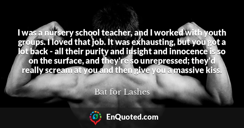 I was a nursery school teacher, and I worked with youth groups. I loved that job. It was exhausting, but you got a lot back - all their purity and insight and innocence is so on the surface, and they're so unrepressed; they'd really scream at you and then give you a massive kiss.