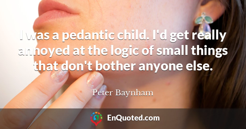 I was a pedantic child. I'd get really annoyed at the logic of small things that don't bother anyone else.