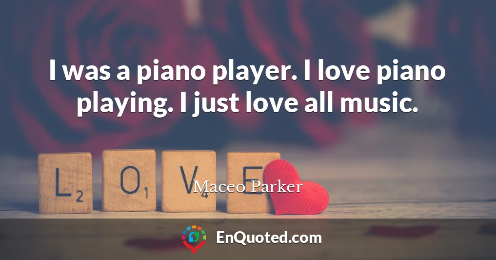 I was a piano player. I love piano playing. I just love all music.