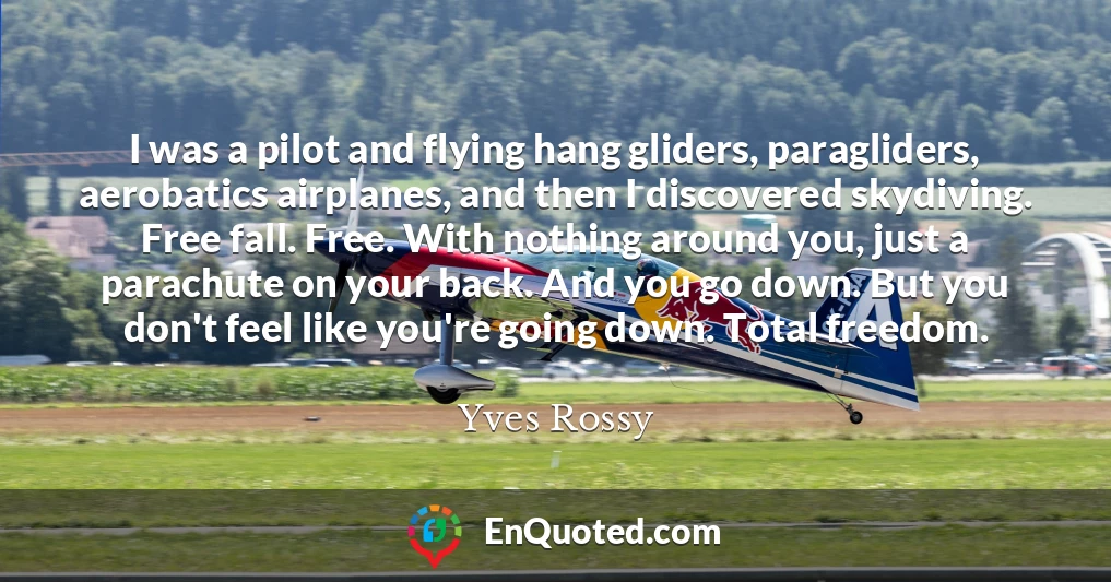 I was a pilot and flying hang gliders, paragliders, aerobatics airplanes, and then I discovered skydiving. Free fall. Free. With nothing around you, just a parachute on your back. And you go down. But you don't feel like you're going down. Total freedom.