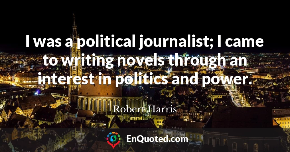 I was a political journalist; I came to writing novels through an interest in politics and power.