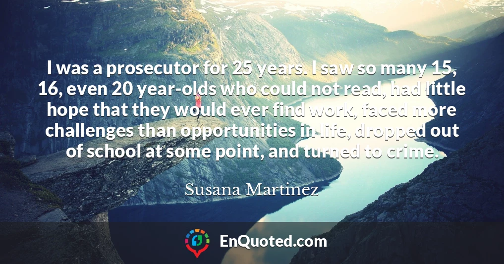 I was a prosecutor for 25 years. I saw so many 15, 16, even 20 year-olds who could not read, had little hope that they would ever find work, faced more challenges than opportunities in life, dropped out of school at some point, and turned to crime.