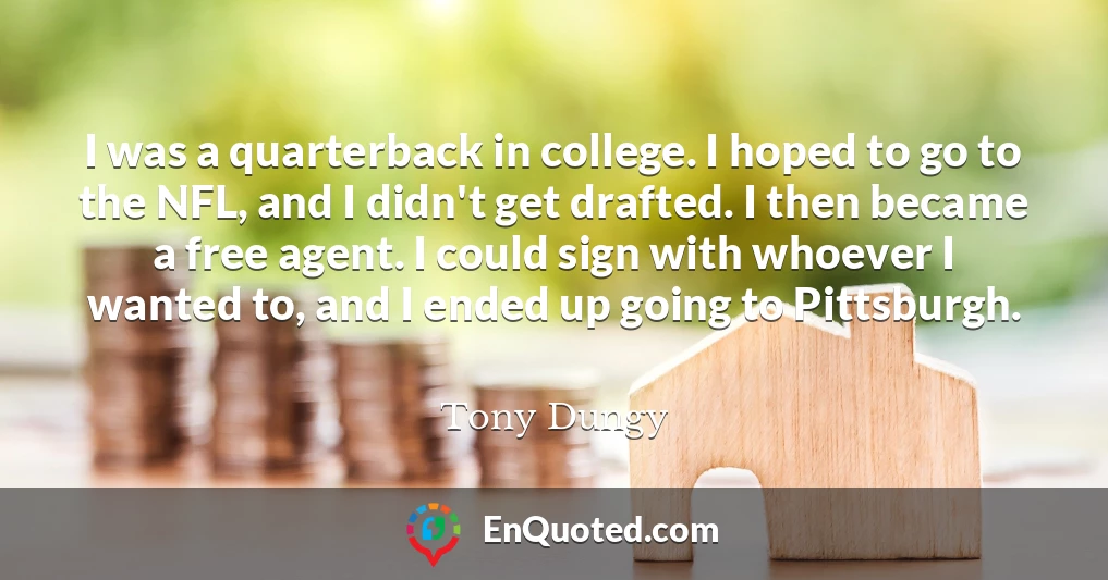 I was a quarterback in college. I hoped to go to the NFL, and I didn't get drafted. I then became a free agent. I could sign with whoever I wanted to, and I ended up going to Pittsburgh.