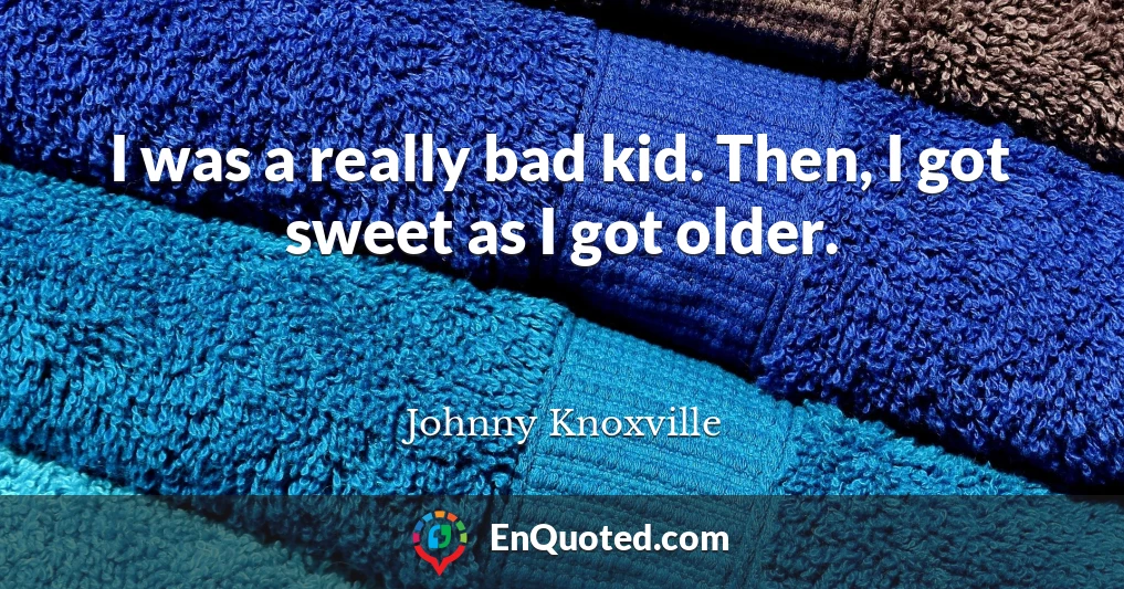 I was a really bad kid. Then, I got sweet as I got older.