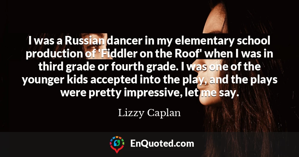I was a Russian dancer in my elementary school production of 'Fiddler on the Roof' when I was in third grade or fourth grade. I was one of the younger kids accepted into the play, and the plays were pretty impressive, let me say.