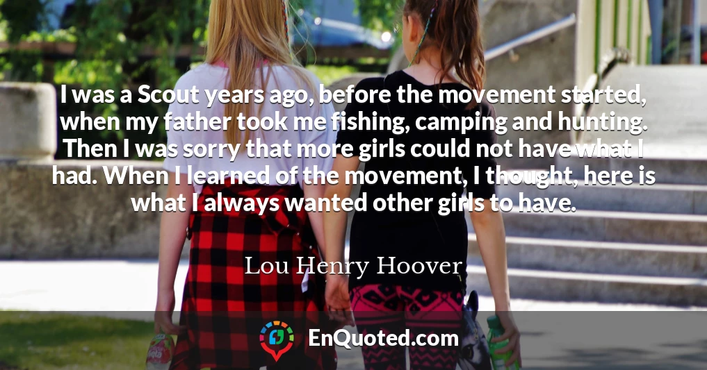 I was a Scout years ago, before the movement started, when my father took me fishing, camping and hunting. Then I was sorry that more girls could not have what I had. When I learned of the movement, I thought, here is what I always wanted other girls to have.