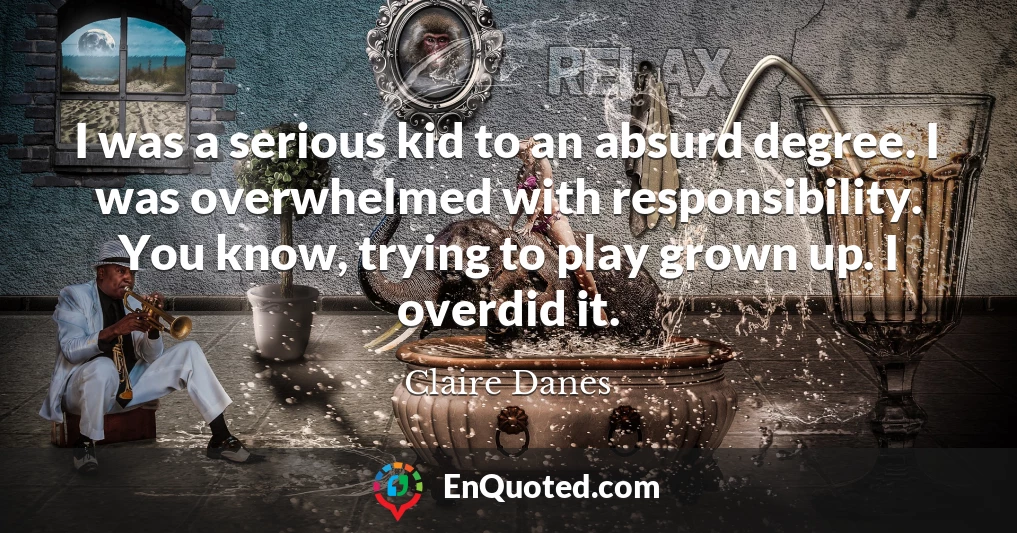I was a serious kid to an absurd degree. I was overwhelmed with responsibility. You know, trying to play grown up. I overdid it.