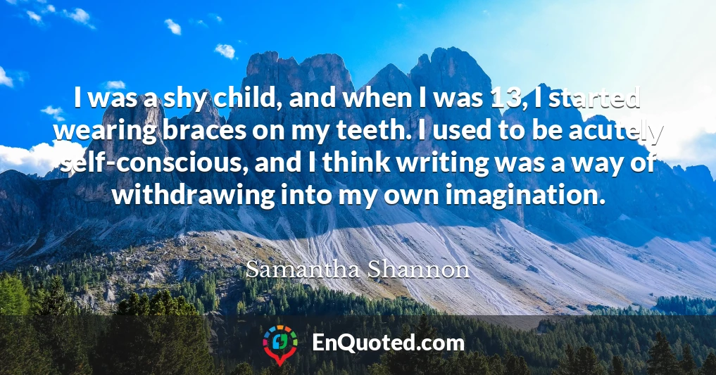 I was a shy child, and when I was 13, I started wearing braces on my teeth. I used to be acutely self-conscious, and I think writing was a way of withdrawing into my own imagination.