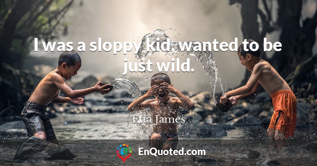 I was a sloppy kid, wanted to be just wild.