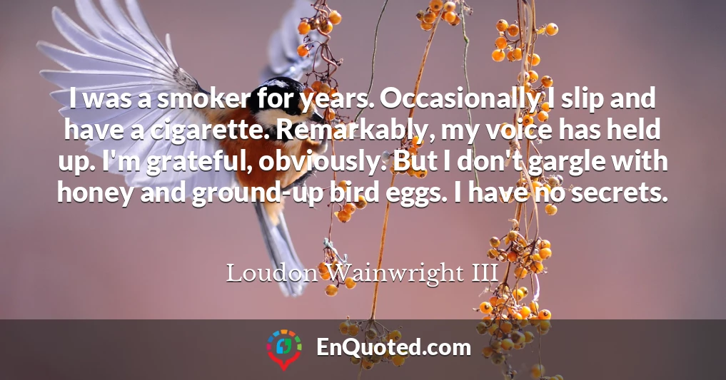 I was a smoker for years. Occasionally I slip and have a cigarette. Remarkably, my voice has held up. I'm grateful, obviously. But I don't gargle with honey and ground-up bird eggs. I have no secrets.
