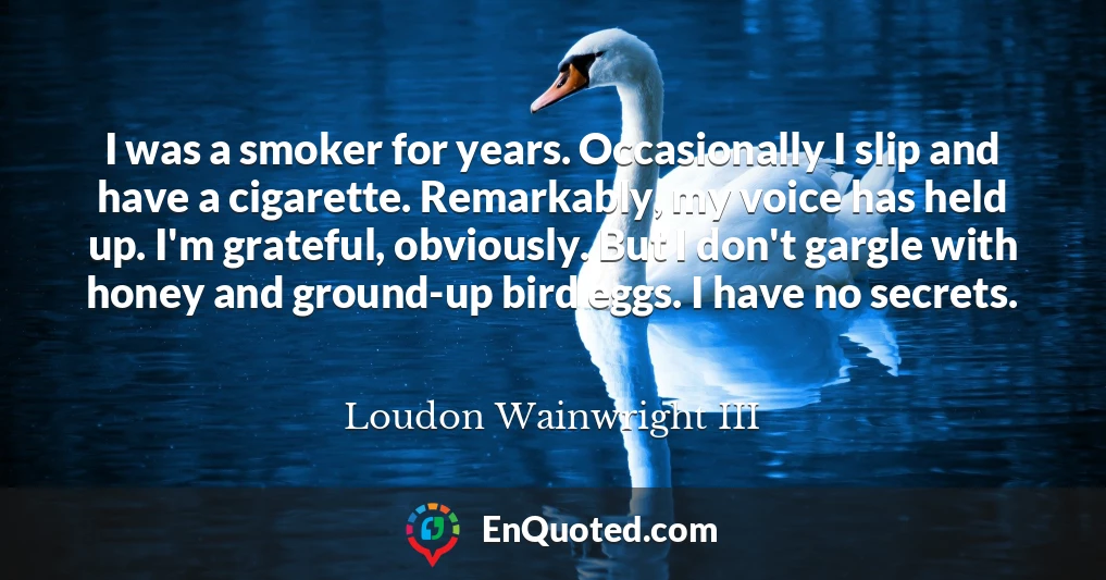 I was a smoker for years. Occasionally I slip and have a cigarette. Remarkably, my voice has held up. I'm grateful, obviously. But I don't gargle with honey and ground-up bird eggs. I have no secrets.