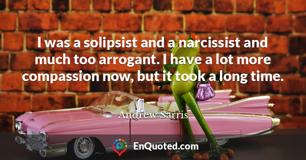 I was a solipsist and a narcissist and much too arrogant. I have a lot more compassion now, but it took a long time.