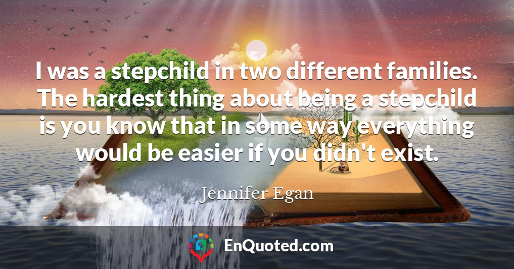 I was a stepchild in two different families. The hardest thing about being a stepchild is you know that in some way everything would be easier if you didn't exist.